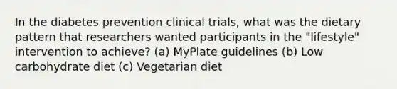 In the diabetes prevention clinical trials, what was the dietary pattern that researchers wanted participants in the "lifestyle" intervention to achieve? (a) MyPlate guidelines (b) Low carbohydrate diet (c) Vegetarian diet