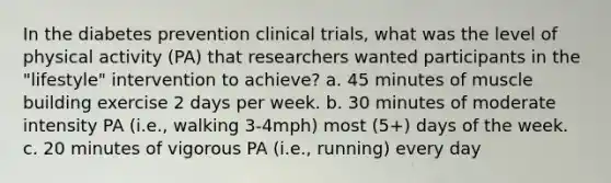 In the diabetes prevention clinical trials, what was the level of physical activity (PA) that researchers wanted participants in the "lifestyle" intervention to achieve? a. 45 minutes of muscle building exercise 2 days per week. b. 30 minutes of moderate intensity PA (i.e., walking 3-4mph) most (5+) days of the week. c. 20 minutes of vigorous PA (i.e., running) every day