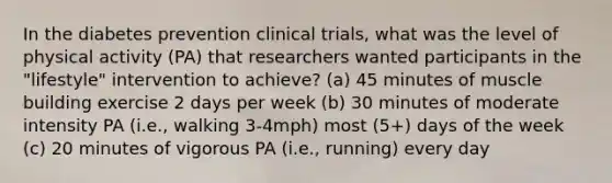 In the diabetes prevention clinical trials, what was the level of physical activity (PA) that researchers wanted participants in the "lifestyle" intervention to achieve? (a) 45 minutes of muscle building exercise 2 days per week (b) 30 minutes of moderate intensity PA (i.e., walking 3-4mph) most (5+) days of the week (c) 20 minutes of vigorous PA (i.e., running) every day