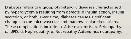 Diabetes refers to a group of metabolic diseases characterized by hyperglycemia resulting from defects in insulin action, insulin secretion, or both. Over time, diabetes causes significant changes in the microvascular and macrovascular circulations. These complications include: a. Atherosclerosis. b. Retinopathy. c. IUFD. d. Nephropathy. e. Neuropathy Autonomcs neuropathy.