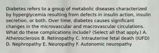 Diabetes refers to a group of metabolic diseases characterized by hyperglycemia resulting from defects in insulin action, insulin secretion, or both. Over time, diabetes causes significant changes in the microvascular and macrovascular circulations. What do these complications include? (Select all that apply.) A. Atherosclerosis B. Retinopathy C. Intrauterine fetal death (IUFD) D. Nephropathy E. Neuropathy F. Autonomic neuropathy