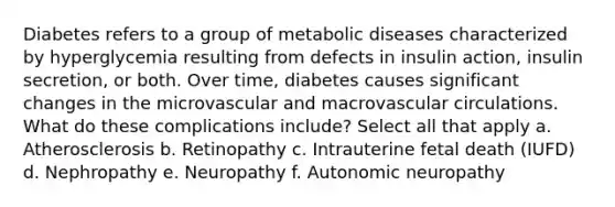 Diabetes refers to a group of metabolic diseases characterized by hyperglycemia resulting from defects in insulin action, insulin secretion, or both. Over time, diabetes causes significant changes in the microvascular and macrovascular circulations. What do these complications include? Select all that apply a. Atherosclerosis b. Retinopathy c. Intrauterine fetal death (IUFD) d. Nephropathy e. Neuropathy f. Autonomic neuropathy