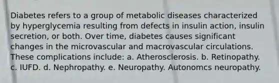 Diabetes refers to a group of metabolic diseases characterized by hyperglycemia resulting from defects in insulin action, insulin secretion, or both. Over time, diabetes causes significant changes in the microvascular and macrovascular circulations. These complications include: a. Atherosclerosis. b. Retinopathy. c. IUFD. d. Nephropathy. e. Neuropathy. Autonomcs neuropathy.