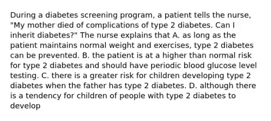 During a diabetes screening program, a patient tells the nurse, "My mother died of complications of type 2 diabetes. Can I inherit diabetes?" The nurse explains that A. as long as the patient maintains normal weight and exercises, type 2 diabetes can be prevented. B. the patient is at a higher than normal risk for type 2 diabetes and should have periodic blood glucose level testing. C. there is a greater risk for children developing type 2 diabetes when the father has type 2 diabetes. D. although there is a tendency for children of people with type 2 diabetes to develop