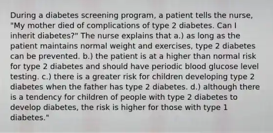 During a diabetes screening program, a patient tells the nurse, "My mother died of complications of type 2 diabetes. Can I inherit diabetes?" The nurse explains that a.) as long as the patient maintains normal weight and exercises, type 2 diabetes can be prevented. b.) the patient is at a higher than normal risk for type 2 diabetes and should have periodic blood glucose level testing. c.) there is a greater risk for children developing type 2 diabetes when the father has type 2 diabetes. d.) although there is a tendency for children of people with type 2 diabetes to develop diabetes, the risk is higher for those with type 1 diabetes."