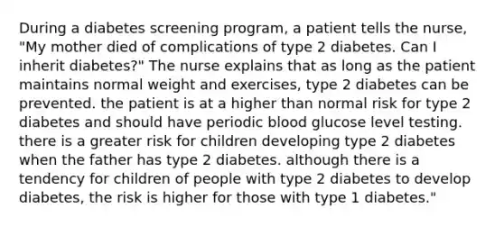 During a diabetes screening program, a patient tells the nurse, "My mother died of complications of type 2 diabetes. Can I inherit diabetes?" The nurse explains that as long as the patient maintains normal weight and exercises, type 2 diabetes can be prevented. the patient is at a higher than normal risk for type 2 diabetes and should have periodic blood glucose level testing. there is a greater risk for children developing type 2 diabetes when the father has type 2 diabetes. although there is a tendency for children of people with type 2 diabetes to develop diabetes, the risk is higher for those with type 1 diabetes."