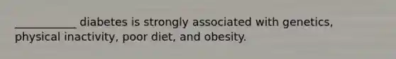 ___________ diabetes is strongly associated with genetics, physical inactivity, poor diet, and obesity.