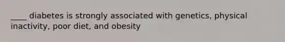 ____ diabetes is strongly associated with genetics, physical inactivity, poor diet, and obesity