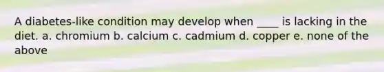 A diabetes-like condition may develop when ____ is lacking in the diet. a. chromium b. calcium c. cadmium d. copper e. none of the above