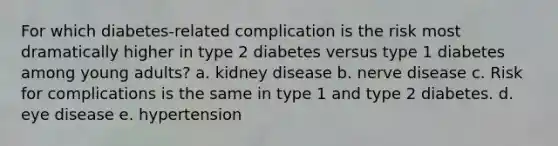 For which diabetes-related complication is the risk most dramatically higher in type 2 diabetes versus type 1 diabetes among young adults? a. kidney disease b. nerve disease c. Risk for complications is the same in type 1 and type 2 diabetes. d. eye disease e. hypertension