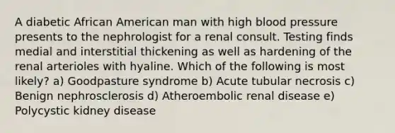 A diabetic African American man with high blood pressure presents to the nephrologist for a renal consult. Testing finds medial and interstitial thickening as well as hardening of the renal arterioles with hyaline. Which of the following is most likely? a) Goodpasture syndrome b) Acute tubular necrosis c) Benign nephrosclerosis d) Atheroembolic renal disease e) Polycystic kidney disease