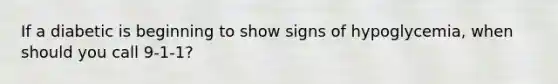 If a diabetic is beginning to show signs of hypoglycemia, when should you call 9-1-1?