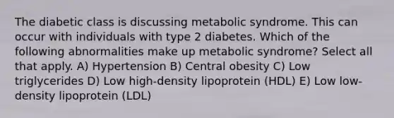 The diabetic class is discussing metabolic syndrome. This can occur with individuals with type 2 diabetes. Which of the following abnormalities make up metabolic syndrome? Select all that apply. A) Hypertension B) Central obesity C) Low triglycerides D) Low high-density lipoprotein (HDL) E) Low low-density lipoprotein (LDL)