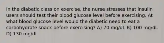 In the diabetic class on exercise, the nurse stresses that insulin users should test their blood glucose level before exercising. At what blood glucose level would the diabetic need to eat a carbohydrate snack before exercising? A) 70 mg/dL B) 100 mg/dL D) 130 mg/dL