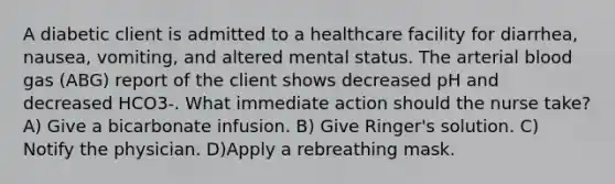 A diabetic client is admitted to a healthcare facility for diarrhea, nausea, vomiting, and altered mental status. The arterial blood gas (ABG) report of the client shows decreased pH and decreased HCO3-. What immediate action should the nurse take? A) Give a bicarbonate infusion. B) Give Ringer's solution. C) Notify the physician. D)Apply a rebreathing mask.