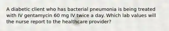 A diabetic client who has bacterial pneumonia is being treated with IV gentamycin 60 mg IV twice a day. Which lab values will the nurse report to the healthcare provider?