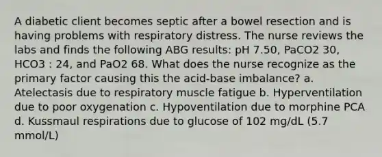 A diabetic client becomes septic after a bowel resection and is having problems with respiratory distress. The nurse reviews the labs and finds the following ABG results: pH 7.50, PaCO2 30, HCO3 : 24, and PaO2 68. What does the nurse recognize as the primary factor causing this the acid-base imbalance? a. Atelectasis due to respiratory muscle fatigue b. Hyperventilation due to poor oxygenation c. Hypoventilation due to morphine PCA d. Kussmaul respirations due to glucose of 102 mg/dL (5.7 mmol/L)