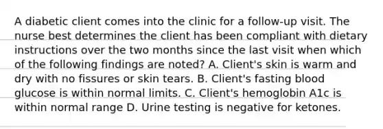 A diabetic client comes into the clinic for a follow-up visit. The nurse best determines the client has been compliant with dietary instructions over the two months since the last visit when which of the following findings are noted? A. Client's skin is warm and dry with no fissures or skin tears. B. Client's fasting blood glucose is within normal limits. C. Client's hemoglobin A1c is within normal range D. Urine testing is negative for ketones.