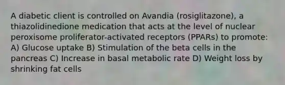 A diabetic client is controlled on Avandia (rosiglitazone), a thiazolidinedione medication that acts at the level of nuclear peroxisome proliferator-activated receptors (PPARs) to promote: A) Glucose uptake B) Stimulation of the beta cells in <a href='https://www.questionai.com/knowledge/kITHRba4Cd-the-pancreas' class='anchor-knowledge'>the pancreas</a> C) Increase in basal metabolic rate D) Weight loss by shrinking fat cells