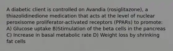 A diabetic client is controlled on Avandia (rosiglitazone), a thiazolidinedione medication that acts at the level of nuclear peroxisome proliferator-activated receptors (PPARs) to promote: A) Glucose uptake B)Stimulation of the beta cells in the pancreas C) Increase in basal metabolic rate D) Weight loss by shrinking fat cells