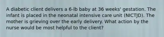 A diabetic client delivers a 6-lb baby at 36 weeks' gestation. The infant is placed in the neonatal intensive care unit (NICTJD). The mother is grieving over the early delivery. What action by the nurse would be most helpful to the client?