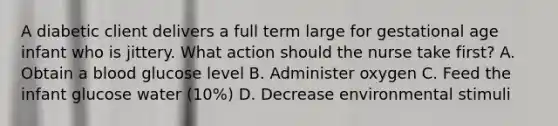 A diabetic client delivers a full term large for gestational age infant who is jittery. What action should the nurse take first? A. Obtain a blood glucose level B. Administer oxygen C. Feed the infant glucose water (10%) D. Decrease environmental stimuli