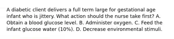 A diabetic client delivers a full term large for gestational age infant who is jittery. What action should the nurse take first? A. Obtain a blood glucose level. B. Administer oxygen. C. Feed the infant glucose water (10%). D. Decrease environmental stimuli.