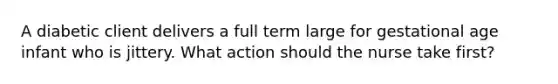 A diabetic client delivers a full term large for gestational age infant who is jittery. What action should the nurse take first?