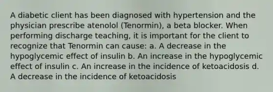 A diabetic client has been diagnosed with hypertension and the physician prescribe atenolol (Tenormin), a beta blocker. When performing discharge teaching, it is important for the client to recognize that Tenormin can cause: a. A decrease in the hypoglycemic effect of insulin b. An increase in the hypoglycemic effect of insulin c. An increase in the incidence of ketoacidosis d. A decrease in the incidence of ketoacidosis