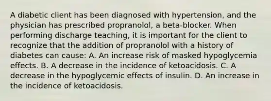 A diabetic client has been diagnosed with hypertension, and the physician has prescribed propranolol, a beta-blocker. When performing discharge teaching, it is important for the client to recognize that the addition of propranolol with a history of diabetes can cause: A. An increase risk of masked hypoglycemia effects. B. A decrease in the incidence of ketoacidosis. C. A decrease in the hypoglycemic effects of insulin. D. An increase in the incidence of ketoacidosis.