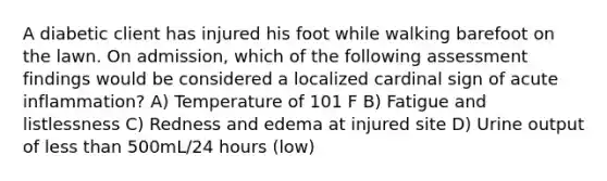 A diabetic client has injured his foot while walking barefoot on the lawn. On admission, which of the following assessment findings would be considered a localized cardinal sign of acute inflammation? A) Temperature of 101 F B) Fatigue and listlessness C) Redness and edema at injured site D) Urine output of less than 500mL/24 hours (low)