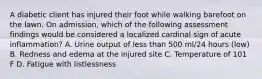 A diabetic client has injured their foot while walking barefoot on the lawn. On admission, which of the following assessment findings would be considered a localized cardinal sign of acute inflammation? A. Urine output of less than 500 ml/24 hours (low) B. Redness and edema at the injured site C. Temperature of 101 F D. Fatigue with listlessness