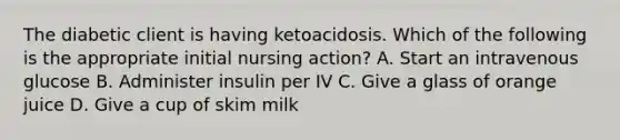 The diabetic client is having ketoacidosis. Which of the following is the appropriate initial nursing action? A. Start an intravenous glucose B. Administer insulin per IV C. Give a glass of orange juice D. Give a cup of skim milk