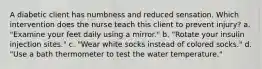 A diabetic client has numbness and reduced sensation. Which intervention does the nurse teach this client to prevent injury? a. "Examine your feet daily using a mirror." b. "Rotate your insulin injection sites." c. "Wear white socks instead of colored socks." d. "Use a bath thermometer to test the water temperature."