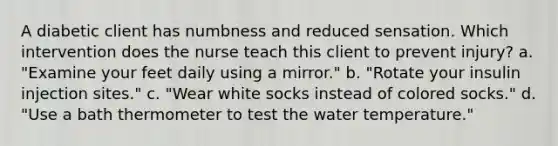 A diabetic client has numbness and reduced sensation. Which intervention does the nurse teach this client to prevent injury? a. "Examine your feet daily using a mirror." b. "Rotate your insulin injection sites." c. "Wear white socks instead of colored socks." d. "Use a bath thermometer to test the water temperature."