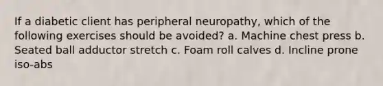 If a diabetic client has peripheral neuropathy, which of the following exercises should be avoided? a. Machine chest press b. Seated ball adductor stretch c. Foam roll calves d. Incline prone iso-abs