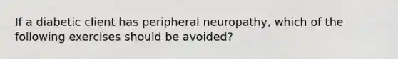 If a diabetic client has peripheral neuropathy, which of the following exercises should be avoided?