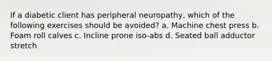 If a diabetic client has peripheral neuropathy, which of the following exercises should be avoided? a. Machine chest press b. Foam roll calves c. Incline prone iso-abs d. Seated ball adductor stretch