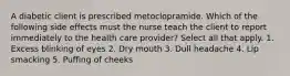 A diabetic client is prescribed metoclopramide. Which of the following side effects must the nurse teach the client to report immediately to the health care provider? Select all that apply. 1. Excess blinking of eyes 2. Dry mouth 3. Dull headache 4. Lip smacking 5. Puffing of cheeks