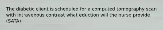 The diabetic client is scheduled for a computed tomography scan with intravenous contrast what eduction will the nurse provide (SATA)