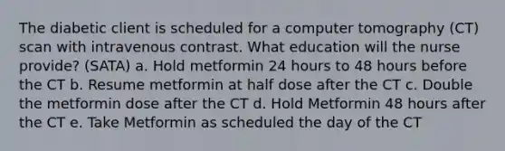 The diabetic client is scheduled for a computer tomography (CT) scan with intravenous contrast. What education will the nurse provide? (SATA) a. Hold metformin 24 hours to 48 hours before the CT b. Resume metformin at half dose after the CT c. Double the metformin dose after the CT d. Hold Metformin 48 hours after the CT e. Take Metformin as scheduled the day of the CT