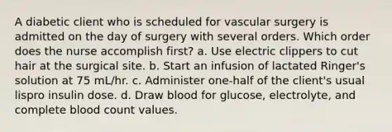 A diabetic client who is scheduled for vascular surgery is admitted on the day of surgery with several orders. Which order does the nurse accomplish first? a. Use electric clippers to cut hair at the surgical site. b. Start an infusion of lactated Ringer's solution at 75 mL/hr. c. Administer one-half of the client's usual lispro insulin dose. d. Draw blood for glucose, electrolyte, and complete blood count values.