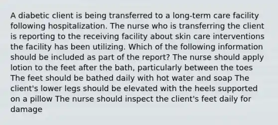 A diabetic client is being transferred to a long-term care facility following hospitalization. The nurse who is transferring the client is reporting to the receiving facility about skin care interventions the facility has been utilizing. Which of the following information should be included as part of the report? The nurse should apply lotion to the feet after the bath, particularly between the toes The feet should be bathed daily with hot water and soap The client's lower legs should be elevated with the heels supported on a pillow The nurse should inspect the client's feet daily for damage