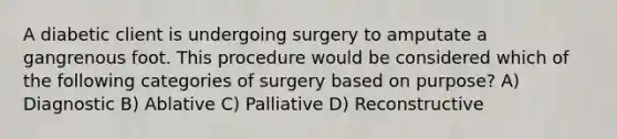 A diabetic client is undergoing surgery to amputate a gangrenous foot. This procedure would be considered which of the following categories of surgery based on purpose? A) Diagnostic B) Ablative C) Palliative D) Reconstructive