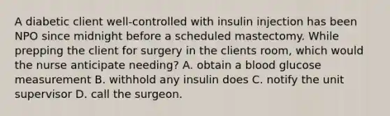 A diabetic client well-controlled with insulin injection has been NPO since midnight before a scheduled mastectomy. While prepping the client for surgery in the clients room, which would the nurse anticipate needing? A. obtain a blood glucose measurement B. withhold any insulin does C. notify the unit supervisor D. call the surgeon.