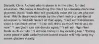 Diabetic Clinic​ A client who is obese is in the clinic for diet education. The nurse is teaching the client to consume more low-glycemic-index foods that will gradually raise the serum glucose level. Which statements made by the client indicate additional education is needed? Select all that apply. "I will eat watermelon since it has more water." "I can still drink as much water as I do now." "I am glad I can eat donuts again." "I will eat high-fiber foods such as nuts." "I will use honey in my evening tea." "Eating some protein with carbohydrate-based snacks will help keep my serum glucose steady.