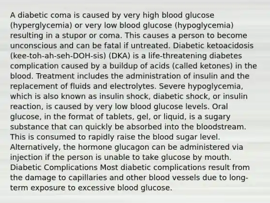 A diabetic coma is caused by very high blood glucose (hyperglycemia) or very low blood glucose (hypoglycemia) resulting in a stupor or coma. This causes a person to become unconscious and can be fatal if untreated. Diabetic ketoacidosis (kee-toh-ah-seh-DOH-sis) (DKA) is a life-threatening diabetes complication caused by a buildup of acids (called ketones) in <a href='https://www.questionai.com/knowledge/k7oXMfj7lk-the-blood' class='anchor-knowledge'>the blood</a>. Treatment includes the administration of insulin and the replacement of fluids and electrolytes. Severe hypoglycemia, which is also known as insulin shock, diabetic shock, or insulin reaction, is caused by very low blood glucose levels. Oral glucose, in the format of tablets, gel, or liquid, is a sugary substance that can quickly be absorbed into the bloodstream. This is consumed to rapidly raise the blood sugar level. Alternatively, the hormone glucagon can be administered via injection if the person is unable to take glucose by mouth. Diabetic Complications Most diabetic complications result from the damage to capillaries and other <a href='https://www.questionai.com/knowledge/kZJ3mNKN7P-blood-vessels' class='anchor-knowledge'>blood vessels</a> due to long-term exposure to excessive blood glucose.