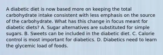 A diabetic diet is now based more on keeping the total carbohydrate intake consistent with less emphasis on the source of the carbohydrate. What has this change in focus meant for diabetic diets? A. Sugar alternatives are substituted for simple sugars. B. Sweets can be included in the diabetic diet. C. Calorie control is most important for diabetics. D. Diabetics need to learn the glycemic load of foods.