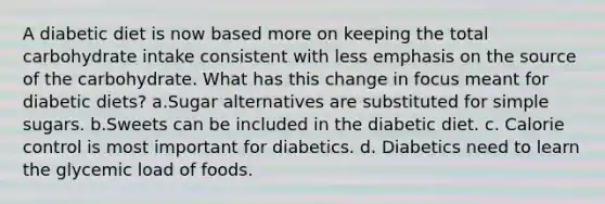 A diabetic diet is now based more on keeping the total carbohydrate intake consistent with less emphasis on the source of the carbohydrate. What has this change in focus meant for diabetic diets? a.Sugar alternatives are substituted for simple sugars. b.Sweets can be included in the diabetic diet. c. Calorie control is most important for diabetics. d. Diabetics need to learn the glycemic load of foods.