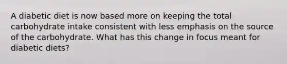 A diabetic diet is now based more on keeping the total carbohydrate intake consistent with less emphasis on the source of the carbohydrate. What has this change in focus meant for diabetic diets?